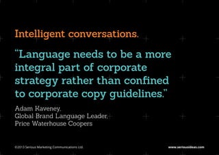 Intelligent conversations.
“Language needs to be a more
integral part of corporate
strategy rather than confined
to corporate copy guidelines.”
Adam Kaveney,
Global Brand Language Leader,
Price Waterhouse Coopers


©2013 Serious Marketing Communications Ltd.	   www.seriousideas.com
 