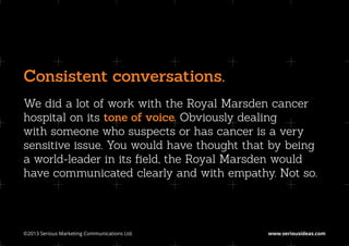Consistent conversations.
We did a lot of work with the Royal Marsden cancer
hospital on its tone of voice. Obviously dealing
with someone who suspects or has cancer is a very
sensitive issue. You would have thought that by being
a world-leader in its field, the Royal Marsden would
have communicated clearly and with empathy. Not so.




©2013 Serious Marketing Communications Ltd.	   www.seriousideas.com
 