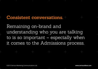 Consistent conversations.
Remaining on-brand and
understanding who you are talking
to is so important – especially when
it comes to the Admissions process.



©2013 Serious Marketing Communications Ltd.	   www.seriousideas.com
 