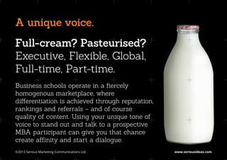 A unique voice.
Full-cream? Pasteurised?
Executive, Flexible, Global,
Full-time, Part-time.
Business schools operate in a fiercely
homogenous marketplace, where
differentiation is achieved through reputation,
rankings and referrals – and of course
quality of content. Using your unique tone of
voice to stand out and talk to a prospective
MBA participant can give you that chance
create affinity and start a dialogue.
©2013 Serious Marketing Communications Ltd.	      www.seriousideas.com
 