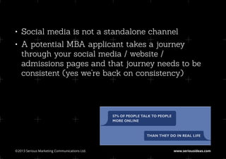 •	 Social media is not a standalone channel
•	 A potential MBA applicant takes a journey
   through your social media / website /
   admissions pages and that journey needs to be
   consistent (yes we’re back on consistency)




©2013 Serious Marketing Communications Ltd.	   www.seriousideas.com
 