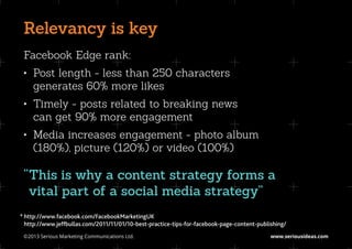 Relevancy is key
 Facebook Edge rank:
 •	 Post length - less than 250 characters
    generates 60% more likes
 •	 Timely - posts related to breaking news
    can get 90% more engagement
 •	 Media increases engagement - photo album
    (180%), picture (120%) or video (100%)

 “ his is why a content strategy forms a
  T
  vital part of a social media strategy”
*	http://www.facebook.com/FacebookMarketingUK
	http://www.jeffbullas.com/2011/11/01/10-best-practice-tips-for-facebook-page-content-publishing/
 ©2013 Serious Marketing Communications Ltd.	                                              www.seriousideas.com
 