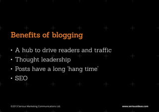 Benefits of blogging
•	 A hub to drive readers and traffic
•	 Thought leadership
•	 Posts have a long ‘hang time’
•	 SEO



©2013 Serious Marketing Communications Ltd.	   www.seriousideas.com
 