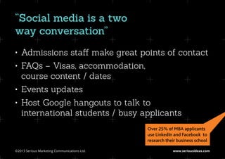 “Social media is a two
way conversation”
•	 Admissions staff make great points of contact
•	 FAQs – Visas, accommodation,
   course content / dates
•	 Events updates
•	 Host Google hangouts to talk to
   international students / busy applicants
                                               Over 25% of MBA applicants
                                               use LinkedIn and Facebook to
                                               research their business school

©2013 Serious Marketing Communications Ltd.	               www.seriousideas.com
 