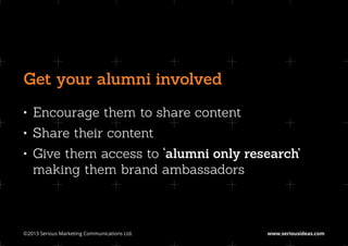 Get your alumni involved
•	 Encourage them to share content
•	 Share their content
•	 Give them access to ‘alumni only research’
   making them brand ambassadors



©2013 Serious Marketing Communications Ltd.	   www.seriousideas.com
 