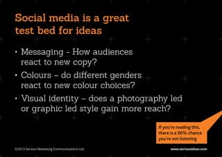 Social media is a great
test bed for ideas
•	 Messaging - How audiences
   react to new copy?
•	 Colours – do different genders
   react to new colour choices?
•	 Visual identity – does a photography led
   or graphic led style gain more reach?

                                               If you’re reading this,
                                               there is a 90% chance
                                               you’re not listening

©2013 Serious Marketing Communications Ltd.	         www.seriousideas.com
 