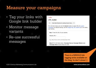 Measure your campaigns
•	 Tag your links with
   Google link builder
•	 Monitor message
   variants
•	 Re-use successful
   messages


                                               There is a SERIOUS link
                                               tagging series available on
                                               the blog. So don’t stress! :)

©2013 Serious Marketing Communications Ltd.	              www.seriousideas.com
 