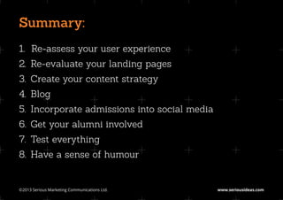 Summary:
1.		
   Re-assess your user experience
2.	 Re-evaluate your landing pages
3.	 Create your content strategy
4.	Blog
5.	 Incorporate admissions into social media
6.	 Get your alumni involved
7.	 Test everything
8.	 Have a sense of humour


©2013 Serious Marketing Communications Ltd.	   www.seriousideas.com
 