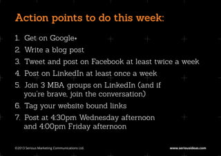 Action points to do this week:
1.		
   Get on Google+
2.		
   Write a blog post
3.		
   Tweet and post on Facebook at least twice a week
4.		
   Post on LinkedIn at least once a week
5.		
   Join 3 MBA groups on LinkedIn (and if
   you’re brave, join the conversation)
6.		
   Tag your website bound links
7.		
   Post at 4:30pm Wednesday afternoon
   and 4:00pm Friday afternoon

©2013 Serious Marketing Communications Ltd.	   www.seriousideas.com
 