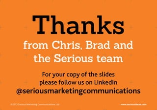 Thanks
           from Chris, Brad and
             the Serious team
                          For your copy of the slides
                         please follow us on LinkedIn
     @seriousmarketingcommunications
©2013 Serious Marketing Communications Ltd.	            www.seriousideas.com
 