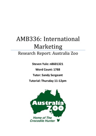 AMB336: International
Marketing
Research Report: Australia Zoo
Steven Yule: n8601321
Word Count: 1788
Tutor: Sandy Sergeant
Tutorial: Thursday 11-12pm
 