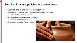 Step 7 – Process, policies and procedures
§ Establish end-to-end process management
§ Prepare and deliver effective policies and procedures
§ Policies shape human behavior
§ No unauthorized executive privilege
§ Policies must be enforced
§ Develop a positive ITAM culture
 