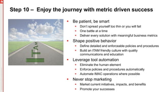 Step 10 – Enjoy the journey with metric driven success
§ Be patient, be smart
§ Don’t spread yourself too thin or you will fail
§ One battle at a time
§ Deliver every solution with meaningful business metrics
§ Shape positive behavior
§ Define detailed and enforceable policies and procedures
§ Build an ITAM friendly culture with quality
communications and education
§ Leverage tool automation
§ Eliminate the human element
§ Enforce policies and procedures automatically
§ Automate IMAC operations where possible
§ Never stop marketing
§ Market current initiatives, impacts, and benefits
§ Promote your successes
 