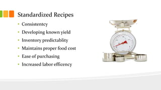 Standardized Recipes
• Consistentcy
• Developing known yield
• Inventory predictablity
• Maintains proper food cost
• Ease of purchasing
• Increased labor efficency
 