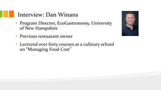 Interview: Dan Winans
• Program Director, EcoGastronomy, University
of New Hampshire
• Previous restuarant owner
• Lectured over forty courses at a culinary school
on “Managing Food Cost”
 