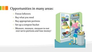 Opportunities in many areas:
– Freeze leftovers
– Buy what you need
– Buy appropriate portions
– Set up a compost bucket
– Measure, measure, measure to not
over serve portions and lose money!
 