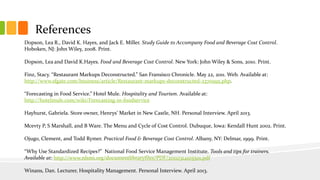 References
Dopson, Lea R., David K. Hayes, and Jack E. Miller. Study Guide to Accompany Food and Beverage Cost Control.
Hoboken, NJ: John Wiley, 2008. Print.
Dopson, Lea and David K.Hayes. Food and Beverage Cost Control. New York: John Wiley & Sons, 2010. Print.
Finz, Stacy. “Restaurant Markups Deconstructed.” San Fransisco Chronicle. May 22, 2011. Web. Available at:
http://www.sfgate.com/business/article/Restaurant-markups-deconstructed-2370995.php.
“Forecasting in Food Service.” Hotel Mule. Hospitality and Tourism. Available at:
http://hotelmule.com/wiki/Forecasting-in-foodservice
Hayhurst, Gabriela. Store owner, Henrys’ Market in New Castle, NH. Personal Interview. April 2013.
Mcevty P, S Marshall, and B Ware. The Menu and Cycle of Cost Control. Dubuque, Iowa: Kendall Hunt 2002. Print.
Ojugo, Clement, and Todd Rymer. Practical Food & Beverage Cost Control. Albany, NY: Delmar, 1999. Print.
“Why Use Standardized Recipes?” National Food Service Management Institute. Tools and tips for trainers.
Available at: http://www.nfsmi.org/documentlibraryfiles/PDF/20110314105501.pdf
Winans, Dan. Lecturer, Hospitality Management. Personal Interview. April 2013.
 
