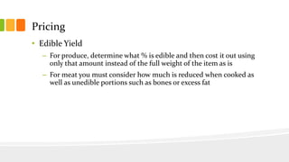 Pricing
• Edible Yield
– For produce, determine what % is edible and then cost it out using
only that amount instead of the full weight of the item as is
– For meat you must consider how much is reduced when cooked as
well as unedible portions such as bones or excess fat
 
