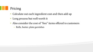 Pricing
• Calculate out each ingredient cost and then add up
• Long process but well worth it
• Also consider the cost of “free” items offered to customers
– Rolls, butter, plate garnishes
 