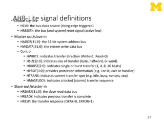 AHB-Lite signal definitions
• Global signals
• HCLK: the bus clock source (rising-edge triggered)
• HRESETn: the bus (and system) reset signal (active low)
• Master out/slave in
• HADDR[31:0]: the 32-bit system address bus
• HWDATA[31:0]: the system write data bus
• Control
• HWRITE: indicates transfer direction (Write=1, Read=0)
• HSIZE[2:0]: indicates size of transfer (byte, halfword, or word)
• HBURST[2:0]: indicates single or burst transfer (1, 4, 8, 16 beats)
• HPROT[3:0]: provides protection information (e.g. I or D; user or handler)
• HTRANS: indicates current transfer type (e.g. idle, busy, nonseq, seq)
• HMASTLOCK: indicates a locked (atomic) transfer sequence
• Slave out/master in
• HRDATA[31:0]: the slave read data bus
• HREADY: indicates previous transfer is complete
• HRESP: the transfer response (OKAY=0, ERROR=1)
37
 
