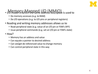 Memory-Mapped I/O (MMIO)
• I/O model in which the same address bus/space is used to
• Do memory accesses (e.g. to RAM)
• Do I/O operations (e.g. to I/O pins or peripheral registers)
• Reading and writing memory addresses allows us to
• Read peripheral state (e.g. value of an I/O pin or FSM’s DFF)
• Issue peripheral commands (e.g. set an I/O pin or FSM’s state)
• How?
• Memory has an address and value
• Can equate a pointer to desired address
• Can set/get de-referenced value to change memory
• Can control peripheral state in this way
4
 