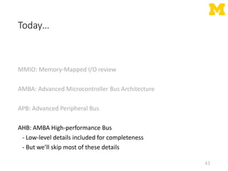 Today…
MMIO: Memory-Mapped I/O review
AMBA: Advanced Microcontroller Bus Architecture
APB: Advanced Peripheral Bus
AHB: AMBA High-performance Bus
- Low-level details included for completeness
- But we’ll skip most of these details
43
 