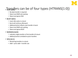 Transfers can be of four types (HTRANS[1:0])
• IDLE (b00)
• No data transfer is required
• Slave must OKAY w/o waiting
• Slave must ignore IDLE
• BUSY (b01)
• Insert idle cycles in a burst
• Burst will continue afterward
• Address/control reflects next transfer in burst
• Slave must OKAY w/o waiting
• Slave must ignore BUSY
• NONSEQ (b10)
• Indicates single transfer or first transfer of a burst
• Address/control unrelated to prior transfers
• SEQ (b11)
• Remaining transfers in a burst
• Addr = prior addr + transfer size
44
 