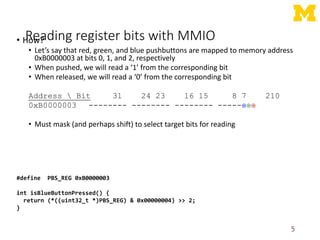 Reading register bits with MMIO
• How?
• Let’s say that red, green, and blue pushbuttons are mapped to memory address
0xB0000003 at bits 0, 1, and 2, respectively
• When pushed, we will read a ‘1’ from the corresponding bit
• When released, we will read a ‘0’ from the corresponding bit
Address  Bit 31 24 23 16 15 8 7 210
0xB0000003 -------- -------- -------- -----
• Must mask (and perhaps shift) to select target bits for reading
5
#define PBS_REG 0xB0000003
int isBlueButtonPressed() {
return (*((uint32_t *)PBS_REG) & 0x00000004) >> 2;
}
 