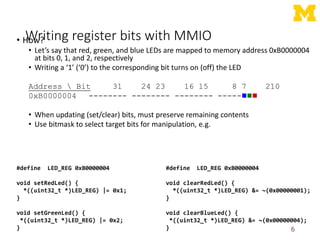 Writing register bits with MMIO
• How?
• Let’s say that red, green, and blue LEDs are mapped to memory address 0xB0000004
at bits 0, 1, and 2, respectively
• Writing a ‘1’ (‘0’) to the corresponding bit turns on (off) the LED
Address  Bit 31 24 23 16 15 8 7 210
0xB0000004 -------- -------- -------- -----
• When updating (set/clear) bits, must preserve remaining contents
• Use bitmask to select target bits for manipulation, e.g.
6
#define LED_REG 0xB0000004
void setRedLed() {
*((uint32_t *)LED_REG) |= 0x1;
}
void setGreenLed() {
*((uint32_t *)LED_REG) |= 0x2;
}
#define LED_REG 0xB0000004
void clearRedLed() {
*((uint32_t *)LED_REG) &= ~(0x00000001);
}
void clearBlueLed() {
*((uint32_t *)LED_REG) &= ~(0x00000004);
}
 