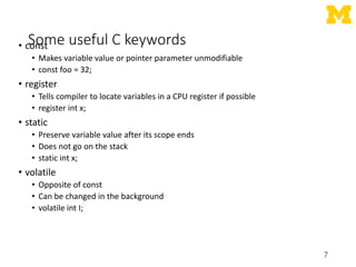 Some useful C keywords
• const
• Makes variable value or pointer parameter unmodifiable
• const foo = 32;
• register
• Tells compiler to locate variables in a CPU register if possible
• register int x;
• static
• Preserve variable value after its scope ends
• Does not go on the stack
• static int x;
• volatile
• Opposite of const
• Can be changed in the background
• volatile int I;
7
 