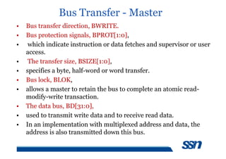 Bus Transfer - Master
• Bus transfer direction, BWRITE.
• Bus protection signals, BPROT[1:0],
• which indicate instruction or data fetches and supervisor or user
access.
• The transfer size, BSIZE[1:0],
• specifies a byte, half-word or word transfer.
• Bus lock, BLOK,
• allows a master to retain the bus to complete an atomic read-
modify-write transaction.
• The data bus, BD[31:0],
• used to transmit write data and to receive read data.
• In an implementation with multiplexed address and data, the
address is also transmitted down this bus.
 