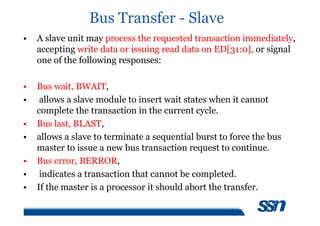 Bus Transfer - Slave
• A slave unit may process the requested transaction immediately,
accepting write data or issuing read data on ED[31:0], or signal
one of the following responses:
• Bus wait, BWAIT,
• allows a slave module to insert wait states when it cannot
complete the transaction in the current cycle.
• Bus last, BLAST,
• allows a slave to terminate a sequential burst to force the bus
master to issue a new bus transaction request to continue.
• Bus error, BERROR,
• indicates a transaction that cannot be completed.
• If the master is a processor it should abort the transfer.
 