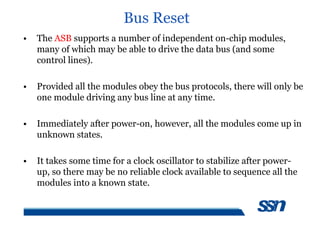 Bus Reset
• The ASB supports a number of independent on-chip modules,
many of which may be able to drive the data bus (and some
control lines).
• Provided all the modules obey the bus protocols, there will only be
one module driving any bus line at any time.
• Immediately after power-on, however, all the modules come up in
unknown states.
• It takes some time for a clock oscillator to stabilize after power-
up, so there may be no reliable clock available to sequence all the
modules into a known state.
 