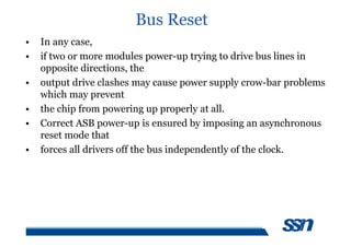Bus Reset
• In any case,
• if two or more modules power-up trying to drive bus lines in
opposite directions, the
• output drive clashes may cause power supply crow-bar problems
which may prevent
• the chip from powering up properly at all.
• Correct ASB power-up is ensured by imposing an asynchronous
reset mode that
• forces all drivers off the bus independently of the clock.
 