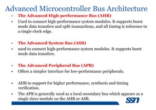 Advanced Microcontroller Bus Architecture
• The Advanced High-performance Bus (AHB)
• Used to connect high-performance system modules. It supports burst
mode data transfers and split transactions, and all timing is reference to
a single clock edge.
• The Advanced System Bus (ASB)
• used to connect high-performance system modules. It supports burst
mode data transfers.
• The Advanced Peripheral Bus (APB)
• Offers a simpler interface for low-performance peripherals.
• AHB to support for higher performance, synthesis and timing
verification.
• The APB is generally used as a local secondary bus which appears as a
single slave module on the AHB or ASB.
 