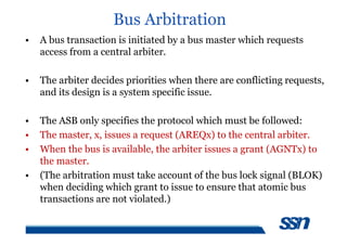 Bus Arbitration
• A bus transaction is initiated by a bus master which requests
access from a central arbiter.
• The arbiter decides priorities when there are conflicting requests,
and its design is a system specific issue.
• The ASB only specifies the protocol which must be followed:
• The master, x, issues a request (AREQx) to the central arbiter.
• When the bus is available, the arbiter issues a grant (AGNTx) to
the master.
• (The arbitration must take account of the bus lock signal (BLOK)
when deciding which grant to issue to ensure that atomic bus
transactions are not violated.)
 
