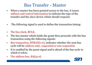 Bus Transfer - Master
• When a master has been granted access to the bus, it issues
address and control information to indicate the type of the
transfer and the slave device which should respond.
• The following signal is used to define the transaction timing:
• The bus clock, BCLK.
• The bus master which holds the grant then proceeds with the bus
transaction using the following signals:
• Bus transaction, BTRAN[1:0], indicates whether the next bus
cycle will be address-only, sequential or non-sequential.
• It is enabled by the grant signal and is ahead of the bus cycle to
which it refers.
• The address bus, BA[31:0]
 