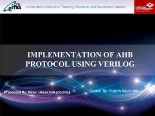 IMPLEMENTATION OF AHB
PROTOCOL USING VERILOG
Presented By: Nirav Desai(13014061003) Guided By: Rajesh Navandar
e-Infochips Institute of Training Research and Academics Limited
 
