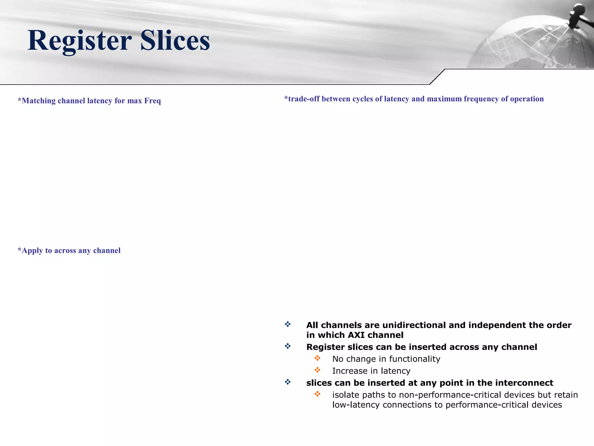 Register Slices
*trade-off between cycles of latency and maximum frequency of operation*Matching channel latency for max Freq
*Apply to across any channel
 All channels are unidirectional and independent the order
in which AXI channel
 Register slices can be inserted across any channel
 No change in functionality
 Increase in latency
 slices can be inserted at any point in the interconnect
 isolate paths to non-performance-critical devices but retain
low-latency connections to performance-critical devices
 