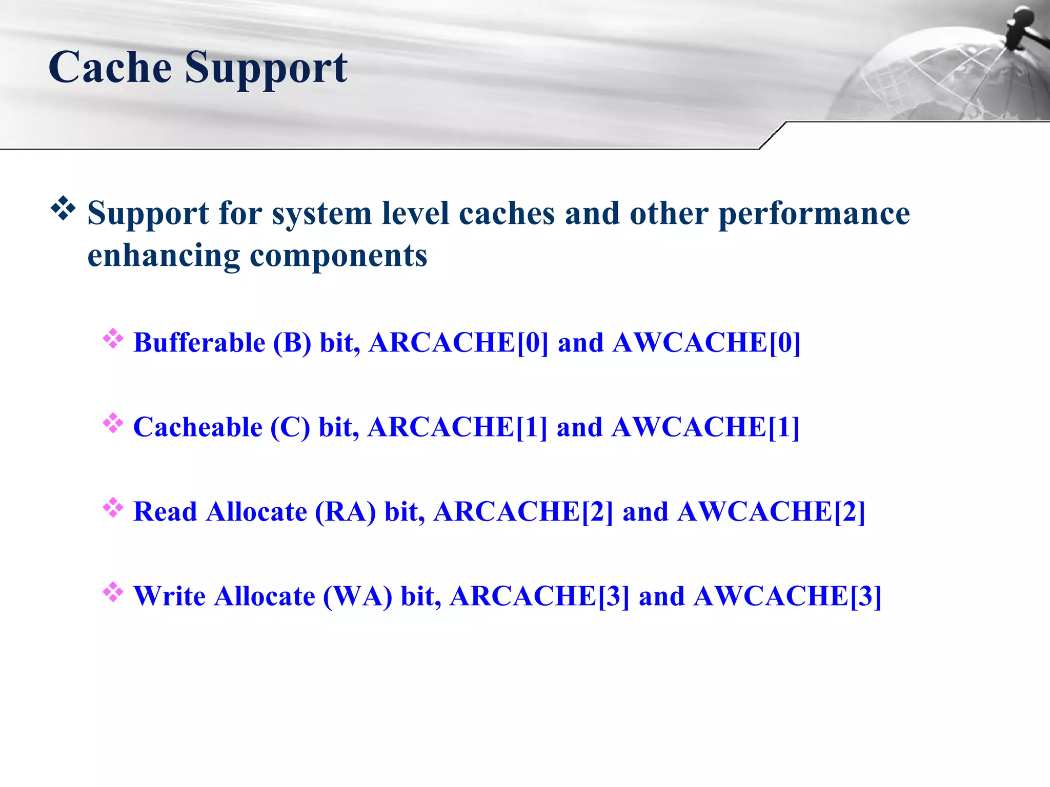  Support for system level caches and other performance
enhancing components
 Bufferable (B) bit, ARCACHE[0] and AWCACHE[0]
 Cacheable (C) bit, ARCACHE[1] and AWCACHE[1]
 Read Allocate (RA) bit, ARCACHE[2] and AWCACHE[2]
 Write Allocate (WA) bit, ARCACHE[3] and AWCACHE[3]
Cache Support
 