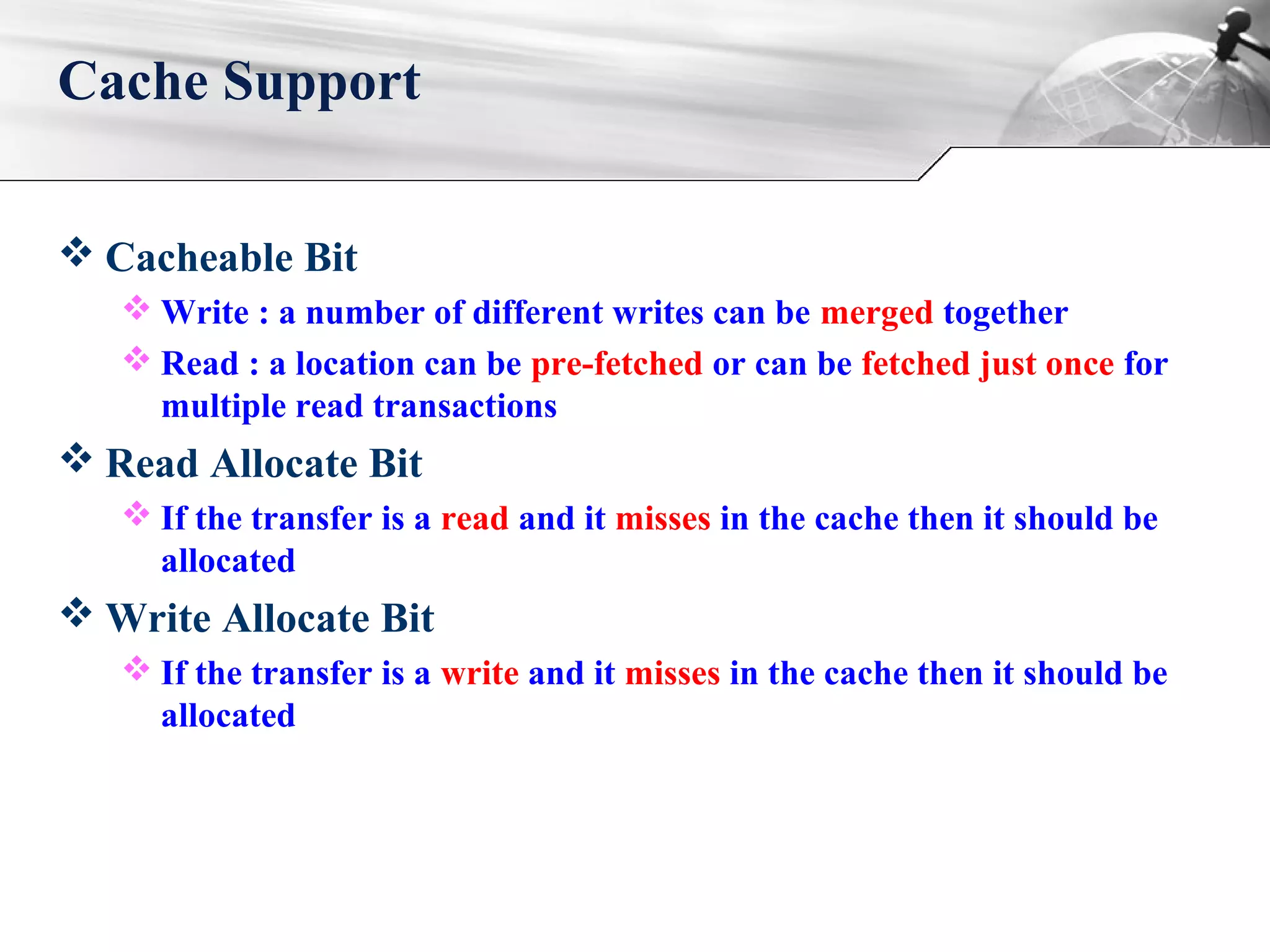  Cacheable Bit
 Write : a number of different writes can be merged together
 Read : a location can be pre-fetched or can be fetched just once for
multiple read transactions
 Read Allocate Bit
 If the transfer is a read and it misses in the cache then it should be
allocated
 Write Allocate Bit
 If the transfer is a write and it misses in the cache then it should be
allocated
Cache Support
 