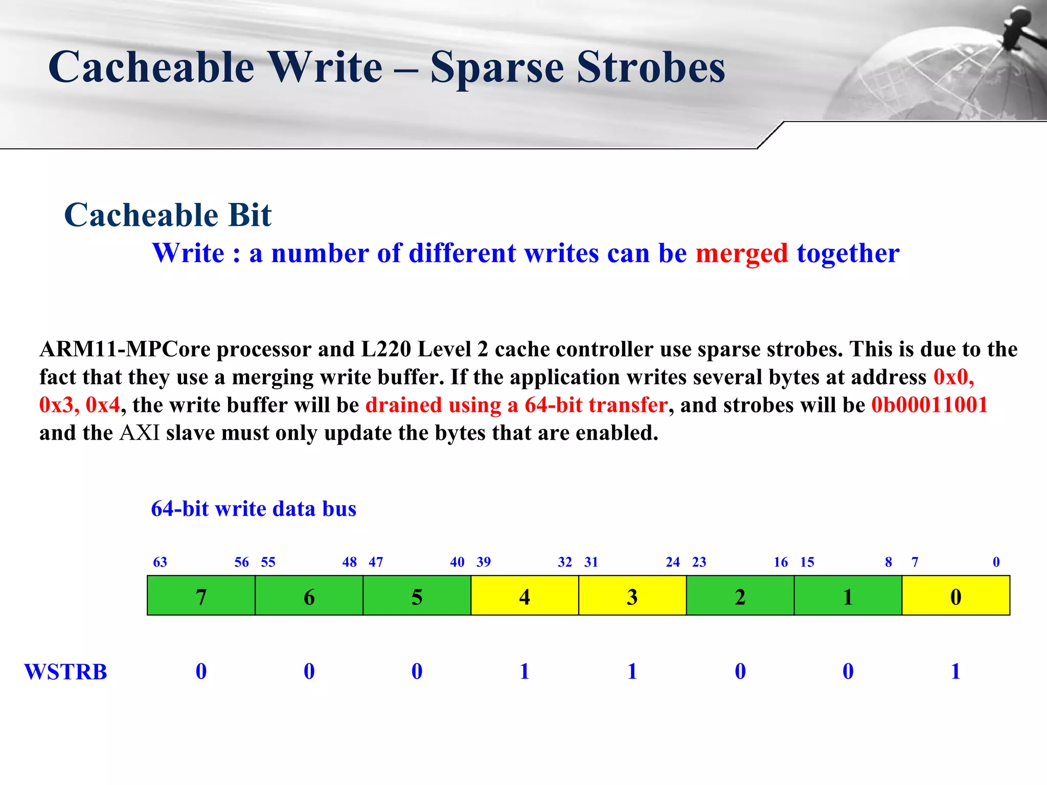 Cacheable Write – Sparse Strobes
ARM11-MPCore processor and L220 Level 2 cache controller use sparse strobes. This is due to the
fact that they use a merging write buffer. If the application writes several bytes at address 0x0,
0x3, 0x4, the write buffer will be drained using a 64-bit transfer, and strobes will be 0b00011001
and the AXI slave must only update the bytes that are enabled.
7
63 56
6
55 48
5
47 40
4
39 32
3
31 24
2
23 16
1
15 8
0
7 0
64-bit write data bus
WSTRB 0 0 0 1 1 0 0 1
Cacheable Bit
Write : a number of different writes can be merged together
 