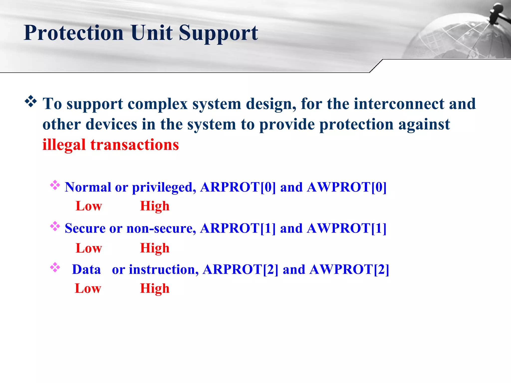  To support complex system design, for the interconnect and
other devices in the system to provide protection against
illegal transactions
 Normal or privileged, ARPROT[0] and AWPROT[0]
 Secure or non-secure, ARPROT[1] and AWPROT[1]
 Data or instruction, ARPROT[2] and AWPROT[2]
Protection Unit Support
Low
Low
Low
High
High
High
 