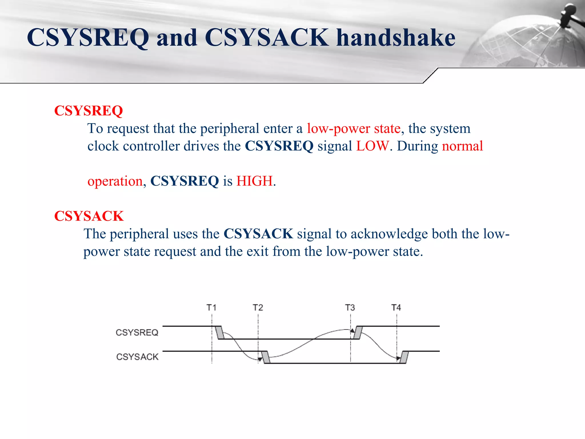 CSYSREQ and CSYSACK handshake
CSYSREQ
To request that the peripheral enter a low-power state, the system
clock controller drives the CSYSREQ signal LOW. During normal
operation, CSYSREQ is HIGH.
CSYSACK
The peripheral uses the CSYSACK signal to acknowledge both the low-
power state request and the exit from the low-power state.
 