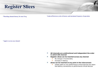 Register Slices
*trade-off between cycles of latency and maximum frequency of operation*Matching channel latency for max Freq
*Apply to across any channel
 All channels are unidirectional and independent the order
in which AXI channel
 Register slices can be inserted across any channel
 No change in functionality
 Increase in latency
 slices can be inserted at any point in the interconnect
 isolate paths to non-performance-critical devices but retain
low-latency connections to performance-critical devices
 