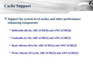  Support for system level caches and other performance
enhancing components
 Bufferable (B) bit, ARCACHE[0] and AWCACHE[0]
 Cacheable (C) bit, ARCACHE[1] and AWCACHE[1]
 Read Allocate (RA) bit, ARCACHE[2] and AWCACHE[2]
 Write Allocate (WA) bit, ARCACHE[3] and AWCACHE[3]
Cache Support
 