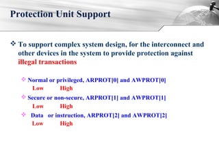  To support complex system design, for the interconnect and
other devices in the system to provide protection against
illegal transactions
 Normal or privileged, ARPROT[0] and AWPROT[0]
 Secure or non-secure, ARPROT[1] and AWPROT[1]
 Data or instruction, ARPROT[2] and AWPROT[2]
Protection Unit Support
Low
Low
Low
High
High
High
 
