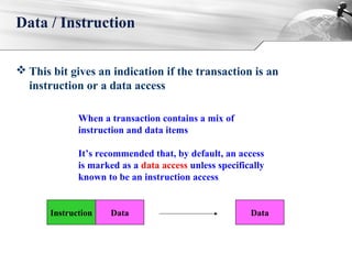  This bit gives an indication if the transaction is an
instruction or a data access
Data / Instruction
When a transaction contains a mix of
instruction and data items
It’s recommended that, by default, an access
is marked as a data access unless specifically
known to be an instruction access
Instruction Data Data
 