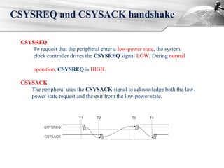 CSYSREQ and CSYSACK handshake
CSYSREQ
To request that the peripheral enter a low-power state, the system
clock controller drives the CSYSREQ signal LOW. During normal
operation, CSYSREQ is HIGH.
CSYSACK
The peripheral uses the CSYSACK signal to acknowledge both the low-
power state request and the exit from the low-power state.
 