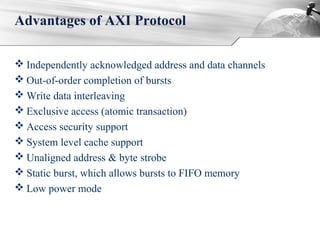  Independently acknowledged address and data channels
 Out-of-order completion of bursts
 Write data interleaving
 Exclusive access (atomic transaction)
 Access security support
 System level cache support
 Unaligned address & byte strobe
 Static burst, which allows bursts to FIFO memory
 Low power mode
Advantages of AXI Protocol
 